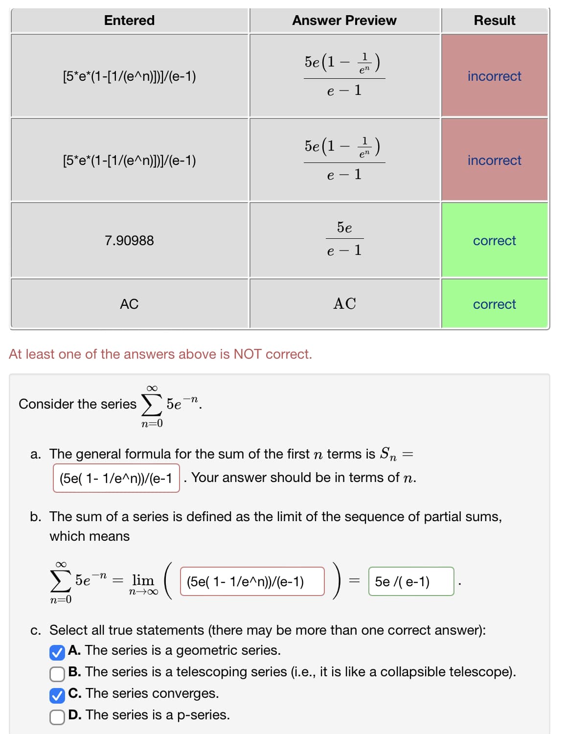 Entered
Answer Preview
Result
en
[5*e*(1-[1/(e^n)]]/(e-1)
incorrect
е —
1
5e(1 – 2)
[5*e*(1-[1/(e^n)]/(e-1)
incorrect
- 1
5e
7.90988
correct
e
1
AC
AC
correct
At least one of the answers above is NOT correct.
Consider the series
5e ".
n=0
a. The general formula for the sum of the first n terms is Sn
(5e( 1- 1/e^n))/(e-1
Your answer should be in terms of n.
b. The sum of a series is defined as the limit of the sequence of partial sums,
which means
-n
5e
lim
(5e( 1- 1/e^n))/(e-1)
5e /( e-1)
n=0
c. Select all true statements (there may
more th
one correct answer):
A. The series is a geometric series.
B. The series is a telescoping series (i.e., it is like a collapsible telescope).
C. The series converges.
D. The series is a p-series.
