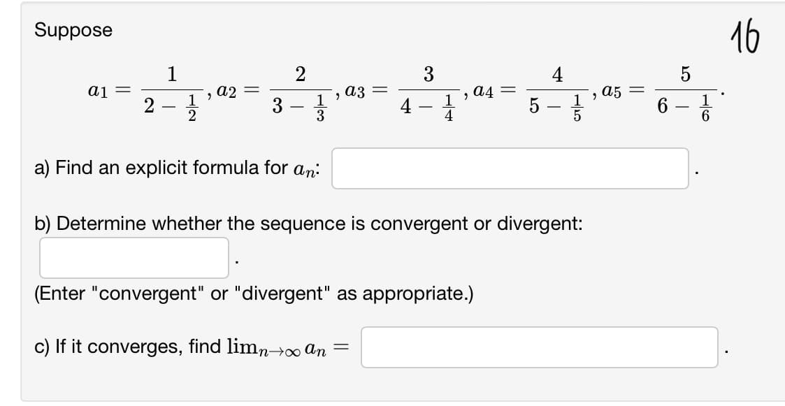 Suppose
16
1
a4 =
1
4
a1
a2 =
1
2
a3
a5
6.
3
5
6
a) Find an explicit formula for an:
b) Determine whether the sequence is convergent or divergent:
(Enter "convergent" or "divergent" as appropriate.)
c) If it converges, find limn→ An
||
