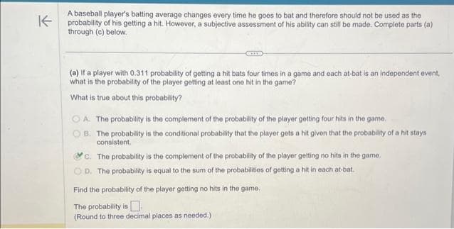 A baseball player's batting average changes every time he goes to bat and therefore should not be used as the
probability of his getting a hit. However, a subjective assessment of his ability can still be made. Complete parts (a)
through (c) below.
(a) If a player with 0.311 probability of getting a hit bats four times in a game and each at-bat is an independent event,
what is the probability of the player getting at least one hit in the game?
What is true about this probability?
OA The probability is the complement of the probability of the player getting four hits in the game.
B. The probability is the conditional probability that the player gets a hit given that the probability of a hit stays
consistent.
c. The probability is the complement of the probability of the player getting no hits in the game.
OD. The probability is equal to the sum of the probabilities of getting a hit in each at-bat.
Find the probability of the player getting no hits in the game,
The probability is
(Round to three decimal places as needed.)