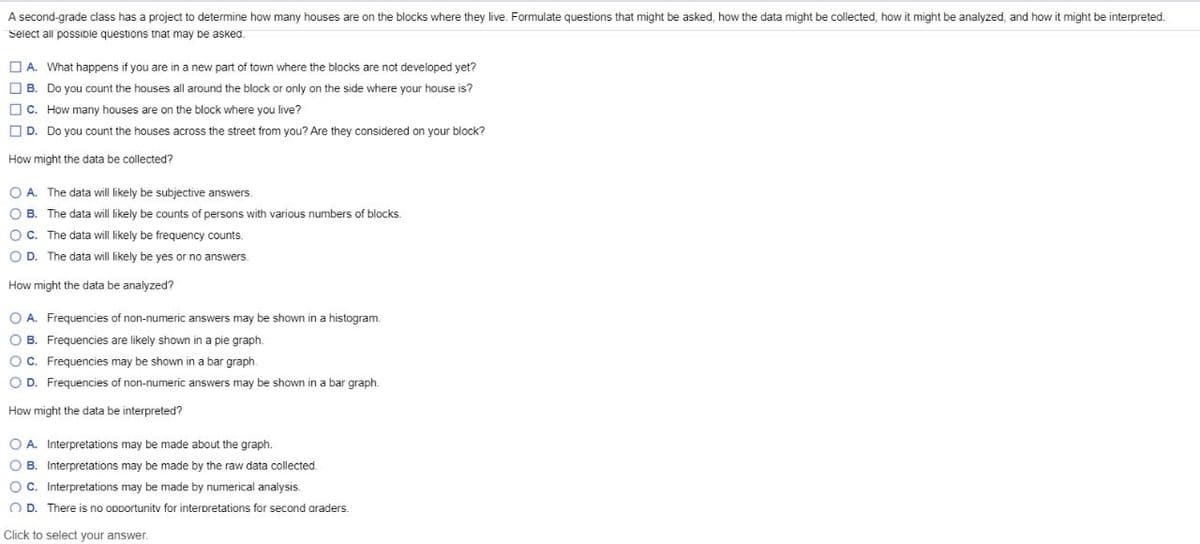 A second-grade class has a project to determine how many houses are on the blocks where they live. Formulate questions that might be asked, how the data might be collected, how it might be analyzed, and how it might be interpreted.
Select all possible questions that may be asked.
A. What happens if you are in a new part of town where the blocks are not developed yet?
B. Do you count the houses all around the block or only on the side where your house is?
C. How many houses are on the block where you live?
D. Do you count the houses across the street from you? Are they considered on your block?
How might the data be collected?
OA. The data will likely be subjective answers.
O B. The data will likely be counts of persons with various numbers of blocks.
OC. The data will likely be frequency counts.
OD. The data will likely be yes or no answers.
How might the data be analyzed?
O A. Frequencies of non-numeric answers may be shown in a histogram.
OB. Frequencies are likely shown in a pie graph.
O C. Frequencies may be shown in a bar graph.
O D. Frequencies of non-numeric answers may be shown in a bar graph.
How might the data be interpreted?
OA. Interpretations may be made about the graph.
OB. Interpretations may be made by the raw data collected.
OC. Interpretations may be made by numerical analysis.
OD. There is no opportunity for interpretations for second araders.
Click to select your answer.