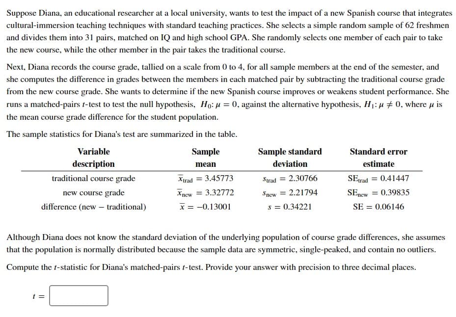 Suppose Diana, an educational researcher at a local university, wants to test the impact of a new Spanish course that integrates
cultural-immersion teaching techniques with standard teaching practices. She selects a simple random sample of 62 freshmen
and divides them into 31 pairs, matched on IQ and high school GPA. She randomly selects one member of each pair to take
the new course, while the other member in the pair takes the traditional course.
Next, Diana records the course grade, tallied on a scale from 0 to 4, for all sample members at the end of the semester, and
she computes the difference in grades between the members in each matched pair by subtracting the traditional course grade
from the new course grade. She wants to determine if the new Spanish course improves or weakens student performance. She
runs a matched-pairs t-test to test the null hypothesis, Ho: μ = 0, against the alternative hypothesis, H₁: μ ‡ 0, where u is
the mean course grade difference for the student population.
The sample statistics for Diana's test are summarized in the table.
Sample
mean
Variable
description
traditional course grade
new course grade
difference (new - traditional)
t =
Xtrad = 3.45773
Xnew = 3.32772
x = -0.13001
Sample standard
deviation
Strad =
= 2.30766
Snew = 2.21794
s = 0.34221
Standard error
estimate
SEtrad
0.41447
SEnew = 0.39835
SE = 0.06146
=
Although Diana does not know the standard deviation of the underlying population of course grade differences, she assumes
that the population is normally distributed because the sample data are symmetric, single-peaked, and contain no outliers.
Compute the t-statistic for Diana's matched-pairs t-test. Provide your answer with precision to three decimal places.