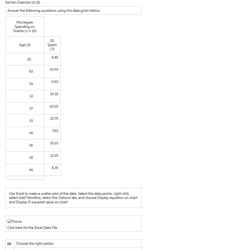 Section Exercise 12-20
Answer the following questions using the data given below.
Moviegoer
Spending on
Snacks (n = 10)
Age (X)
30
50
34
12
37
33
36
26
18
46
(S)
Spent
(1)
6.85
10.50
5.50
10.35
10.20
10.75
7.60
10.10
12.35
8.35
Use Excel to make a scatter plot of the data. Select the data points, right-click,
select Add Trendline, select the Options tab, and choose Display equation on chart
and Display R-squared value on chart.
Picture
Click here for the Excel Data File
(a) Choose the right option.