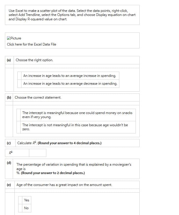 Use Excel to make a scatter plot of the data. Select the data points, right-click,
select Add Trendline, select the Options tab, and choose Display equation on chart
and Display R-squared value on chart.
Picture
Click here for the Excel Data File
(a) Choose the right option.
(b) Choose the correct statement.
(c)
An increase in age leads to an average increase in spending.
An increase in age leads to an average decrease in spending.
(d)
The intercept is meaningful because one could spend money on snacks
even if very young.
The intercept is not meaningful in this case because age wouldn't be
zero.
Calculate R². (Round your answer to 4 decimal places.)
The percentage of variation in spending that is explained by a moviegoer's
age is
%. (Round your answer to 2 decimal places.)
(e) Age of the consumer has a great impact on the amount spent.
Yes
No