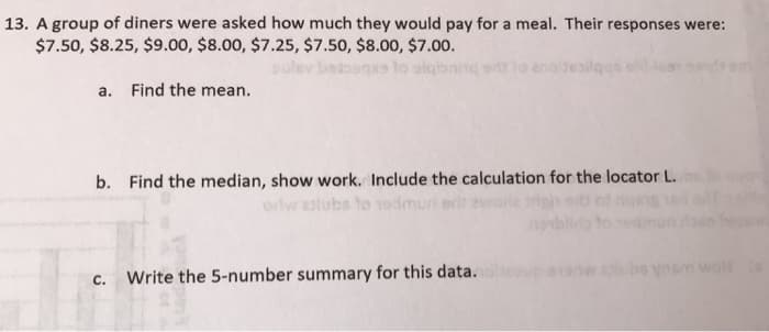 13. A group of diners were asked how much they would pay for a meal. Their responses were:
$7.50, $8.25, $9.00, $8.00, $7.25, $7.50, $8.00, $7.00.
a. Find the mean.
b. Find the median, show work. Include the calculation for the locator L.
orlwalubs to edmun
C.
Write the 5-number summary for this data.
3
