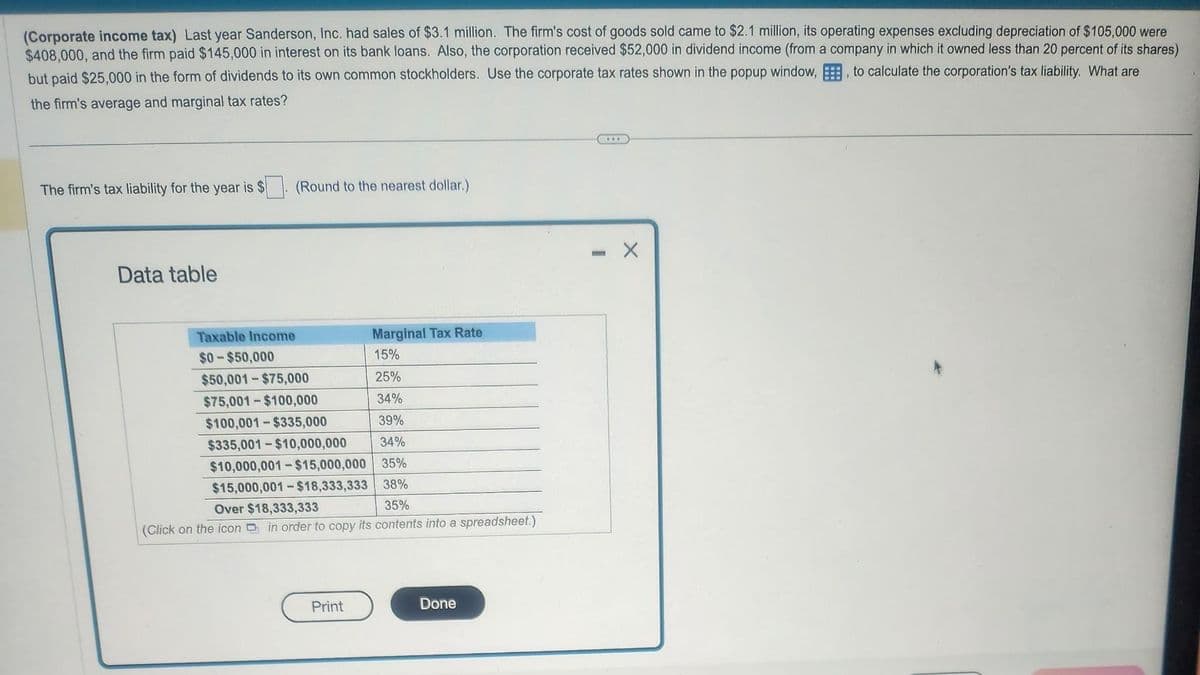 (Corporate income tax) Last year Sanderson, Inc. had sales of $3.1 million. The firm's cost of goods sold came to $2.1 million, its operating expenses excluding depreciation of $105,000 were
$408,000, and the firm paid $145,000 in interest on its bank loans. Also, the corporation received $52,000 in dividend income (from a company in which it owned less than 20 percent of its shares)
but paid $25,000 in the form of dividends to its own common stockholders. Use the corporate tax rates shown in the popup window,, to calculate the corporation's tax liability. What are
the firm's average and marginal tax rates?
The firm's tax liability for the year is $
Data table
(Round to the nearest dollar.)
Taxable Income
$0-$50,000
Marginal Tax Rate
15%
25%
34%
39%
$335,001-$10,000,000 34%
$10,000,001-$15,000,000 35%
$15,000,001-$18,333,333 38%
35%
Over $18,333,333
(Click on the icon in order to copy its contents into a spreadsheet.)
$50,001-$75,000
$75,001-$100,000
$100,001-$335,000
Print
Done
***