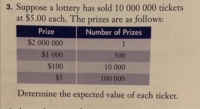 3. Suppose a lottery has sold 10 000 000 tickets
at $5.00 each. The prizes are as follows:
Number of Prizes
1
500
10 000
100 000
Prize
$2 000 000
$1.000
$100
$5
Determine the expected value of each ticket.