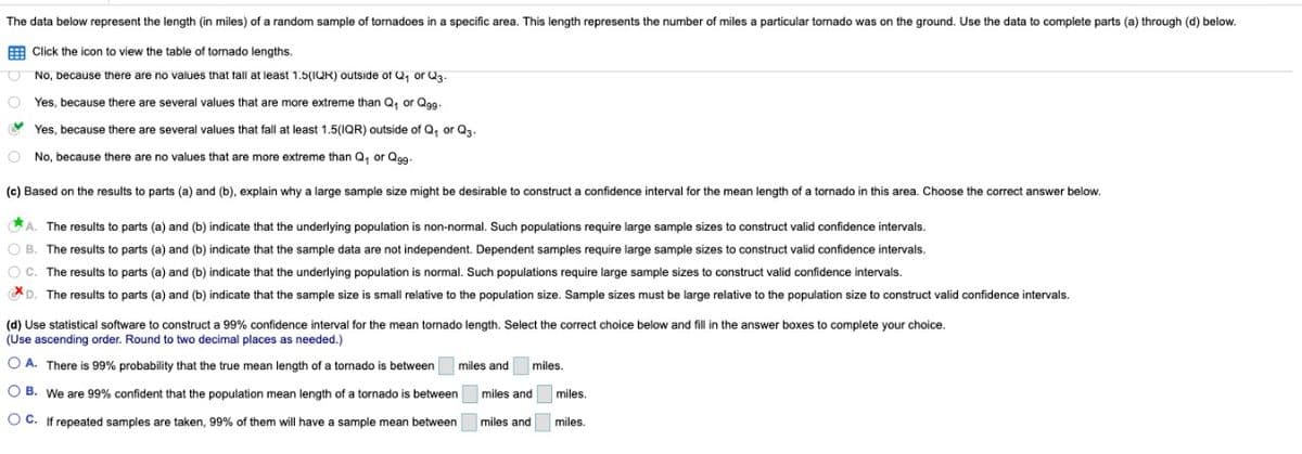 The data below represent the length (in miles) of a random sample of tornadoes in a specific area. This length represents the number of miles a particular tornado was on the ground. Use the data to complete parts (a) through (d) below.
Click the icon to view the table of tornado lengths.
No, because there are no values that fall at least 1.5(IQR) outside of Q₁ or Q3-
O
Yes, because there are several values that are more extreme than Q₁ or Qgg.
Yes, because there are several values that fall at least 1.5(IQR) outside of Q₁ or Q3.
No, because there are no values that are more extreme than Q₁ or Qgg-
(c) Based on the results to parts (a) and (b), explain why a large sample size might be desirable to construct a confidence interval for the mean length of a tornado in this area. Choose the correct answer below.
A. The results to parts (a) and (b) indicate that the underlying population is non-normal. Such populations require large sample sizes to construct valid confidence intervals.
OB. The results to parts (a) and (b) indicate that the sample data are not independent. Dependent samples require large sample sizes to construct valid confidence intervals.
OC. The results to parts (a) and (b) indicate that the underlying population is normal. Such populations require large sample sizes to construct valid confidence intervals.
D. The results to parts (a) and (b) indicate that the sample size is small relative to the population size. Sample sizes must be large relative to the population size to construct valid confidence intervals.
(d) Use statistical software to construct a 99% confidence interval for the mean tornado length. Select the correct choice below and fill in the answer boxes to complete your choice.
(Use ascending order. Round to two decimal places as needed.)
OA. There is 99% probability that the true mean length of a tornado is between miles and
OB. We are 99% confident that the population mean length of a tornado is between
OC. If repeated samples are taken, 99% of them will have a sample mean between
miles and
miles and
miles.
miles.
miles.