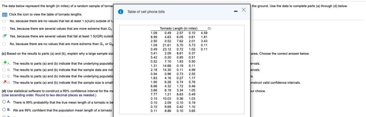 The data below represent the length (in miles) of a random sample of tornad
Click the icon to view the table of tornado lengths.
O
No, because there are no values that fall at least 1.5(IQR) outside of
Yes, because there are several values that are more extreme than Q₁
Yes, because there are several values that fall at least 1.5(IQR) outsid
No, because there are no values that are more extreme than Q, or Qo
(c) Based on the results to parts (a) and (b), explain why a large sample siz
A. The results to parts (a) and (b) indicate that the underlying populatio
OB. The results to parts (a) and (b) indicate that the sample data are not
OC. The results to parts (a) and (b) indicate that the underlying populatio
D. The results to parts (a) and (b) indicate that the sample size is small
(d) Use statistical software to construct a 99% confidence interval for the me
(Use ascending order. Round to two decimal places as needed.)
OA. There is 99% probability that the true mean length of a tornado is be
OB. We are 99% confident that the population mean length of a tornado
Table of cell phone bills
Tornado Length (in miles)
D
1.09 0.49 2.57 0.10 4.59
8.99 4.63 6.05 0.61 1.81
2.50 0.52 7.62 2.01 3.43
1.09 21.61 5.70 5.73 0.11
0.49 23.12 0.72 1.02
3.41 2.09 8.61 0.37
5.42
0.11
0.20 0.85 0.51
7.10 1.83 0.50
0.52
1.31
14.66 0.19 0.11
2.18
14.30 0.11 4.99
0.94 0.96 0.73 2.55
1.83 4.16 0.27 1.17
1.90 6.26 0.74 5.76
6.66 4.32 1.72 0.46
3.66 6.19 3.34 1.05
7.77 1.21 8.63 0.49
0.15 10.03 0.36 1.03
0.10 2.09 0.10
0.19
0.10 9.69 0.42 1.10
0.11 8.86 0.10 3.65
-
X
the ground. Use the data to complete parts (a) through (d) below.
area. Choose the correct answer below.
ervals.
ervals.
S.
onstruct valid confidence intervals.
our choice.