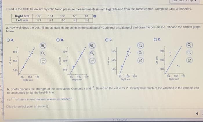 1
11
5
11
25
✓1
:5
11
:5
/11
51
1/3
:51
Listed in the table below are systolic blood pressure measurements (in mm Hg) obtained from the same woman. Complete parts a through d.
Right arm
84 9
Left arm
A.
180-
160-
a. How well does the best-fit line actually fit the points in the scatterplot? Construct a scatterplot and draw the best-fit line. Choose the correct graph
below.
140-
100
Right arm
80
108
177
104
171
120
100
180
Let am
B.
180-
160
85
148 146
140
80
100 120
Right am
O C.
Let am
180-
160-
140-
2)
80 100 120
Right arm
E
WAKAL
OD.
Letam
180-
160-
140
80 100 120
Right arm
G
b. Briefly discuss the strength of the correlation Computer and r². Based on the value for r², identify how much of the variation in the variable can
be accounted for by the best-fit tine
raRound to twn terimal nlaces as needed)
Click to select your answer(s).