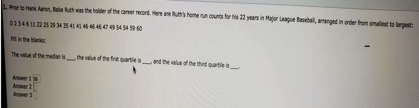 1. Prior to Hank Aaron, Babe Ruth was the holder of the career record. Here are Ruth's home run counts for his 22 years in Major League Baseball, arranged in order from smallest to largest:
02346 11 22 25 29 34 35 41 41 46 46 46 47 49 54 54 59 60
Fill in the blanks:
The value of the median is
Answer 1 38
Answer 2
Answer 3
SEL
1
the value of the first quartile is
1
and the value of the third quartile is