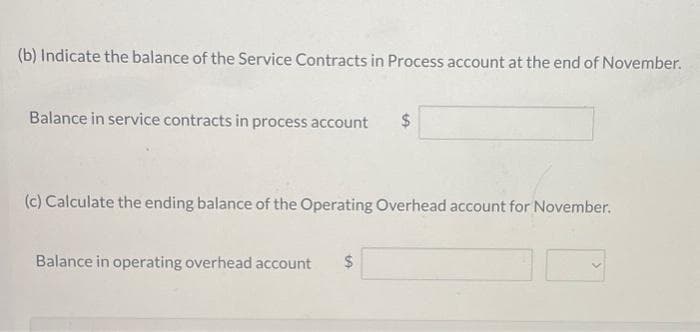 (b) Indicate the balance of the Service Contracts in Process account at the end of November.
Balance in service contracts in process account $
(c) Calculate the ending balance of the Operating Overhead account for November.
Balance in operating overhead account $