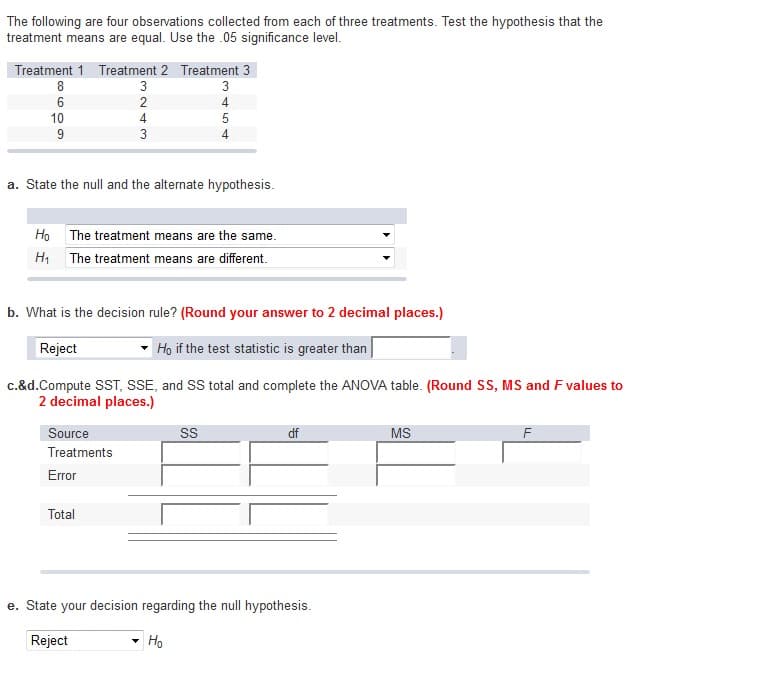 The following are four observations collected from each of three treatments. Test the hypothesis that the
treatment means are equal. Use the .05 significance level.
Treatment 1 Treatment 2 Treatment 3
8
00
Ho
Н1
6
10
9
3243
a. State the null and the alternate hypothesis.
Source
Treatments
Error
The treatment means are the same.
The treatment means are different.
Total
345+
b. What is the decision rule? (Round your answer to 2 decimal places.)
Reject
Ho if the test statistic is greater than
c.&d.Compute SST, SSE, and SS total and complete the ANOVA table. (Round SS, MS and F values to
2 decimal places.)
4
SS
Ho
df
e. State your decision regarding the null hypothesis.
Reject
MS
F