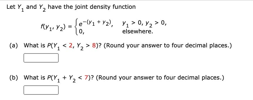 Let Y₁ and Y₂2 have the joint density function
f(y₁, y₂) =
√e-(₁ + y₂), Y₁₁ >0, y₂ > 0,
elsewhere.
0₁
(a) What is P(Y₁ < 2, Y₂> 8)? (Round your answer to four decimal places.)
1
2
(b) What is P(₁ + Y₂ < 7)? (Round your answer to four decimal places.)