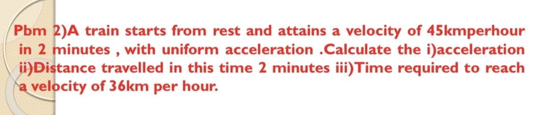 Pbm 2)A train starts from rest and attains a velocity of 45kmperhour
in 2 minutes , with uniform acceleration .Calculate the i)acceleration
ii)Distance travelled in this time 2 minutes iii)Time required to reach
a velocity of 36km per hour.
