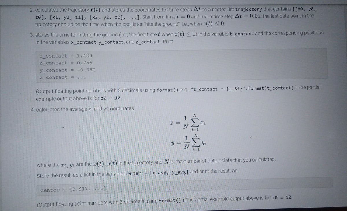 ### Trajectory Calculation and Averaging Coordinates

#### Step 2: Calculating the Trajectory

The code calculates the trajectory \( \mathbf{r}(t) \) and stores the coordinates for time steps \( \Delta t \) as a nested list `trajectory`, which contains:
\[ [ [x_0, y_0, z_0], [x_1, y_1, z_1], [x_2, y_2, z_2], \ldots ] \]
- Start from time \( t = 0 \) and use a time step \( \Delta t = 0.01 \).
- The last data point in the trajectory should be the time when the oscillator "hits the ground", i.e., when \( z(t) \leq 0 \).

#### Step 3: Time and Position at Ground Contact

The code calculates the time for hitting the ground (i.e., the first time \( t \) when \( z(t) \leq 0 \)) and stores it in the variable `t_contact`. The corresponding positions are stored in the variables `x_contact`, `y_contact`, and `z_contact`. 

**Example Output:**
```plaintext
t_contact = 1.430
x_contact = 0.755
y_contact = -0.380
z_contact = ...
```
*(The partial example output is for \( z_0 = 10 \). Floating point numbers are outputted with 3 decimals using `format()`, e.g., `t_contact = {:.3f}.format(t_contact)`.)*

#### Step 4: Calculating the Average Coordinates

The code calculates the average x- and y-coordinates using the formulas:
\[ \overline{x} = \frac{1}{N} \sum_{i=1}^{N} x_i \]
\[ \overline{y} = \frac{1}{N} \sum_{i=1}^{N} y_i \]
where \( x_i, y_i \) are the coordinates \( x(t), y(t) \) in the trajectory, and \( N \) is the number of data points that you calculated.

Store the result as a list in the variable `center`:
\[ \text{center} = [\overline{x}, \overline{y}] \]

**Example Output:**
```plaintext
center = [0.917, ....