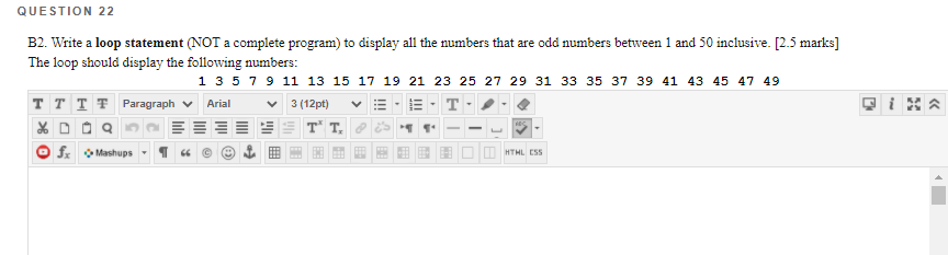 QUESTION 22
B2. Write a loop statement (NOT a complete program) to display all the numbers that are odd numbers between 1 and 50 inclusive. [2.5 marks]
The loop should display the following numbers:
1 3579 11 13 15 17 19 21 23 25 27 29 31 33 35 37 39 41 43 45 47 49
T T T T Paragraph v Arial
v 3 (12pt)
T
X DO Q
O f o Mashups
T T.
O HTHL ESS
