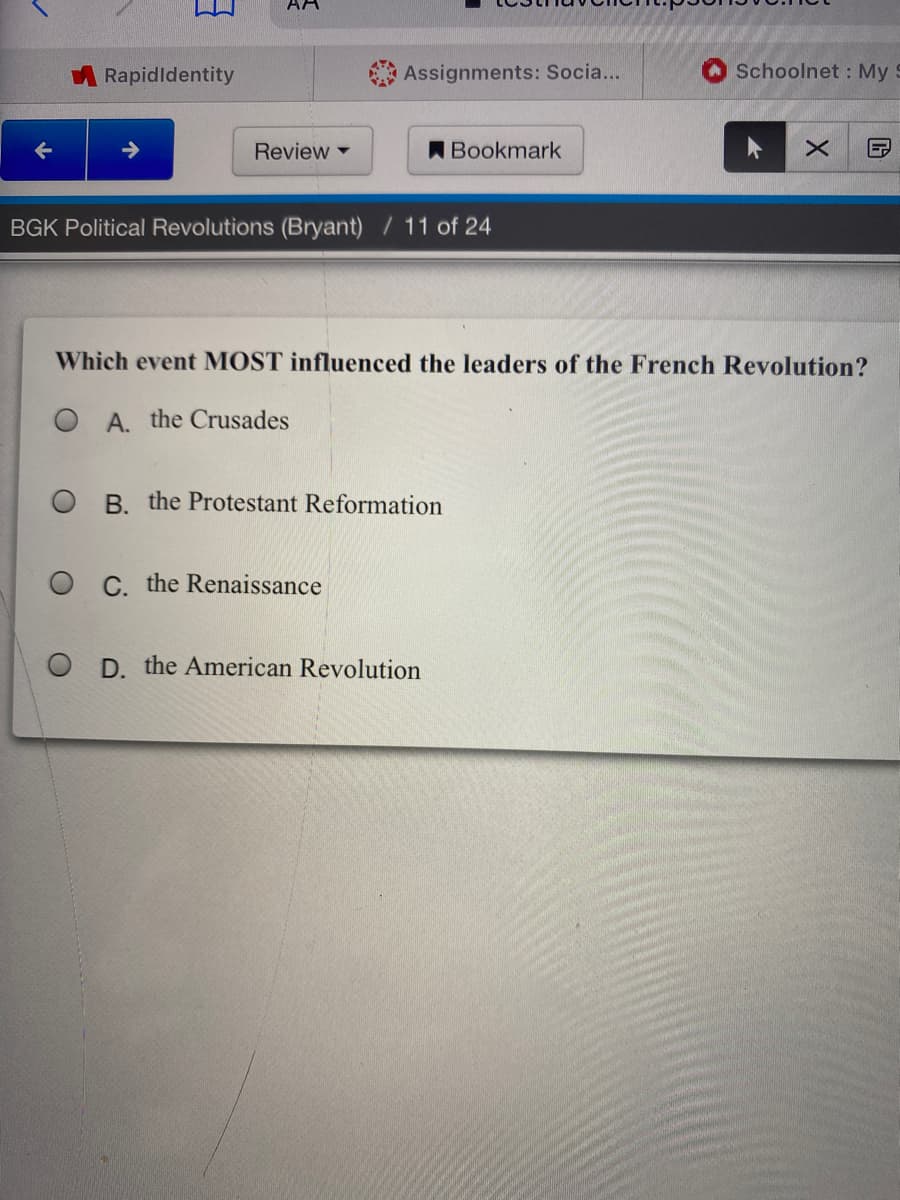 AA
Rapidldentity
Assignments: Socia...
Schoolnet : My S
Review
ABookmark
BGK Political Revolutions (Bryant) / 11 of 24
Which event MOST influenced the leaders of the French Revolution?
A. the Crusades
O B. the Protestant Reformation
O C. the Renaissance
D. the American Revolution
