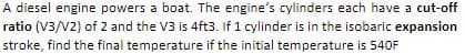 A diesel engine powers a boat. The engine's cylinders each have a cut-off
ratio (V3/V2) of 2 and the V3 is 4ft3. If 1 cylinder is in the isobaric expansion
stroke, find the final temperature if the initial temperature is 540F
