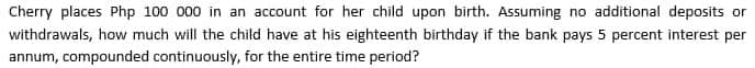 Cherry places Php 100 000 in an account for her child upon birth. Assuming no additional deposits or
withdrawals, how much will the child have at his eighteenth birthday if the bank pays 5 percent interest per
annum, compounded continuously, for the entire time period?
