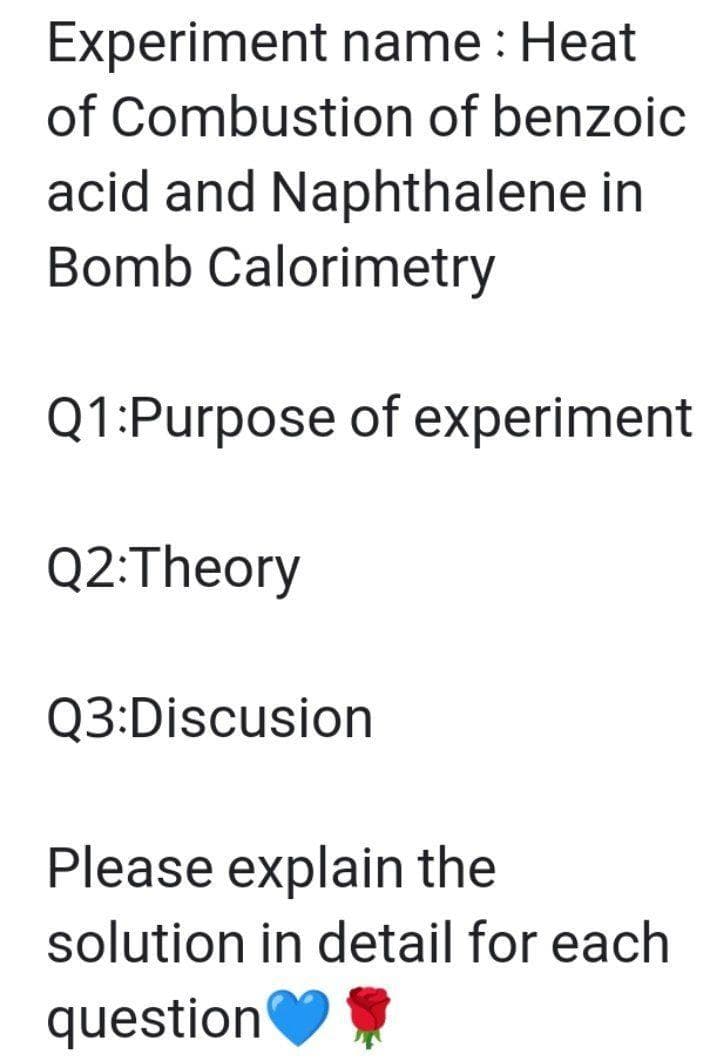 Experiment name : Heat
of Combustion of benzoic
acid and Naphthalene in
Bomb Calorimetry
Q1:Purpose of experiment
Q2:Theory
Q3:Discusion
Please explain the
solution in detail for each
question
