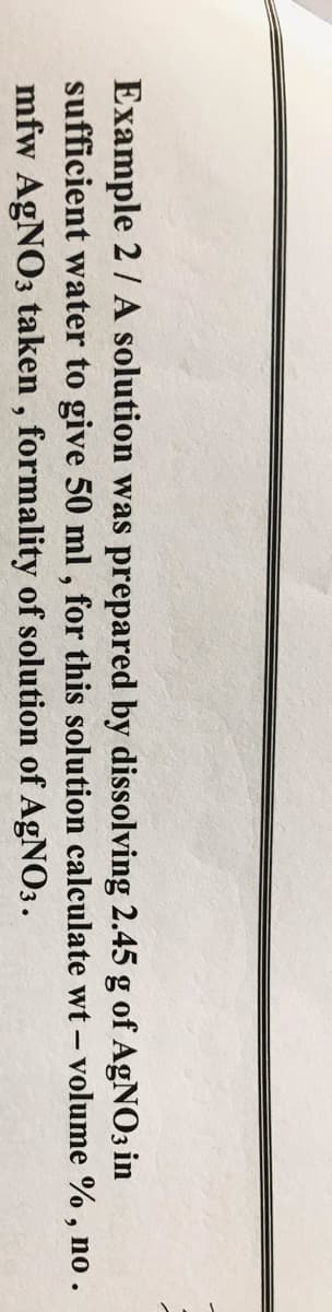Example 2/ A solution was prepared by dissolving 2.45 g of AGNO3 in
sufficient water to give 50 ml , for this solution calculate wt - volume % , no .
mfw AgNO3 taken , formality of solution of AGNO3.
