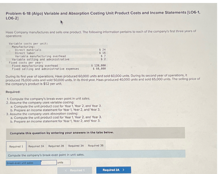 Problem 6-18 (Algo) Variable and Absorption Costing Unit Product Costs and Income Statements [LO6-1,
LO6-2]
Haas Company manufactures and sells one product. The following information pertains to each of the company's first three years of
operations:
Variable costs per unit:
Manufacturing:
Direct materials
Direct labor
Variable manufacturing overhead
Variable selling and administrative
Fixed costs per year:
Fixed manufacturing overhead
Fixed selling and administrative expenses
During its first year of operations, Haas produced 60,000 units and sold 60,000 units. During its second year of operations, It
produced 75,000 units and sold 50,000 units. In its third year, Haas produced 40,000 units and sold 65,000 units. The selling price of
the company's product is $52 per unit.
Required:
1. Compute the company's break-even point in unit sales.
2. Assume the company uses varlable costing:
a. Compute the unit product cost for Year 1, Year 2, and Year 3.
b. Prepare an income statement for Year 1, Year 2, and Year 3.
$24
$ 16
$7
$2
3. Assume the company uses absorption costing:
a. Compute the unit product cost for Year 1, Year 2, and Year 3.
b. Prepare an income statement for Year 1, Year 2, and Year 3.
Required 1
Required 2A Required 28 Required 3A
Compute the company's break-even point in unit sales.
$ 120,000
$ 60,000
Complete this question by entering your answers in the tabs below.
Break-even unit sales
units
<Required t
Required 38
Required 2A >