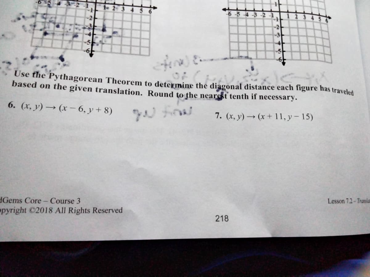 -6 -5 -4 -3 -2 -1
2 3
-2-
-3
-4
-5
Use the Pythagorean Theorem to determine the diagonal distance each figure has traveled
based on the given translation. Round to the nearest tenth if necessary.
6. (x, y) → (x - 6, y+ 8)
7. (x, y) → (x + 11, y – 15)
dGems Core- Course 3
pyright C2018 All Rights Reserved
Lesson 7.2-Translan
218
