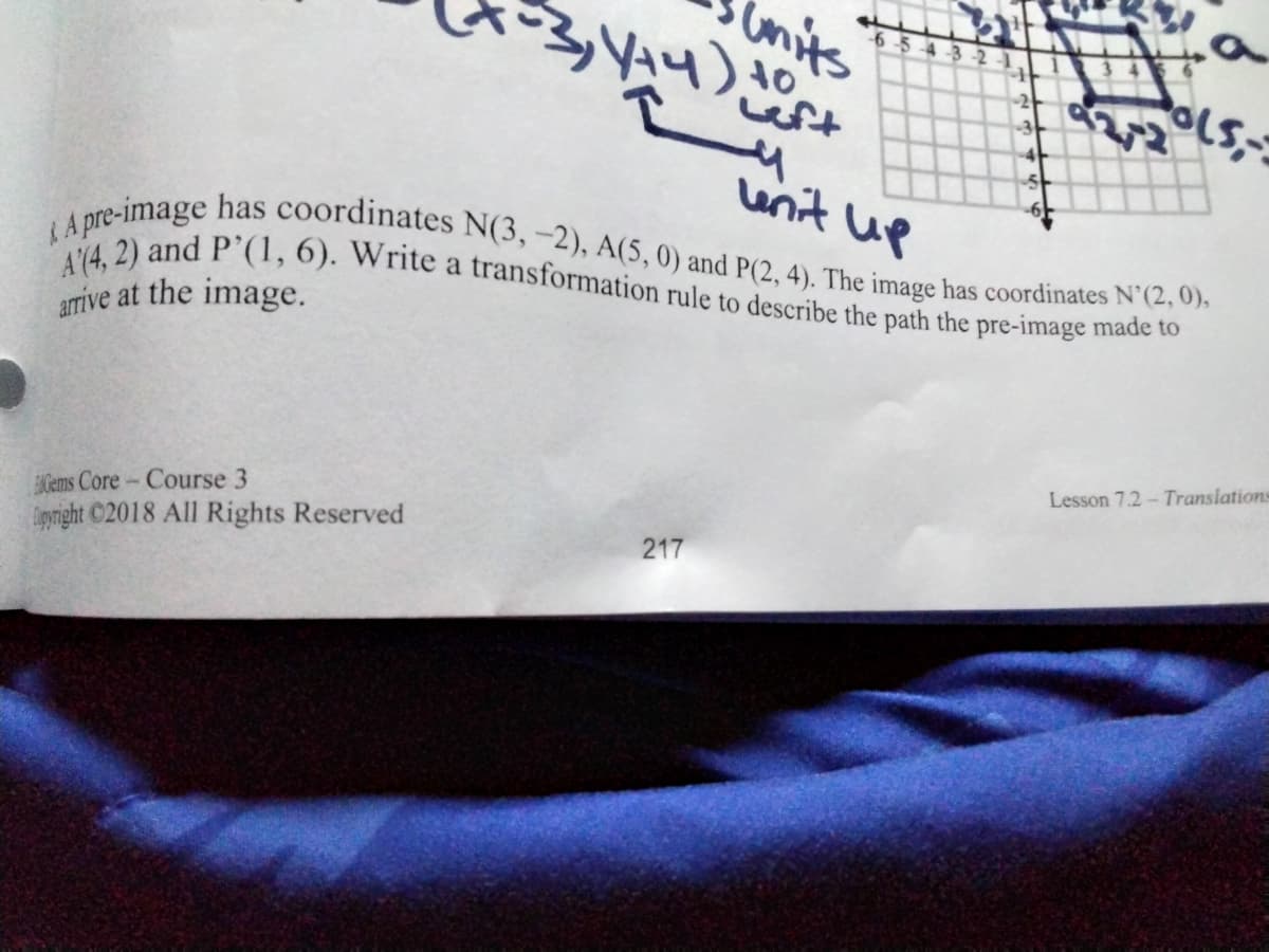 units
-6-54-3 -2
LA pre-image has coordinates N(3,-2), A(5,0) and P(2, 4). The image has coordinates N'(2, 0),
A(4, 2) and P’(1, 6). Write a transformation rule to describe the path the pre-image made to
wft
Lunit up
arrive at the image.
Lesson 7.2- Translations
ENGems Core- Course 3
igyright ©2018 All Rights Reserved
217
