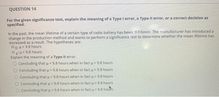 QUESTION 14
For the given significance test, explain the meaning of a Type I error, a Type Il error, or a correct decision as
specified.
%3D
In the past, the mean lifetime of a certain type of radio battery has been 9.8 hours The manufacturer has introduced a
change in the production method and wants to perform a significance test to determine whether the mean lifetime has
increased as a result. The hypotheses are:
Ho:H= 9.8 hours
Hau>9.8 hours
Explain the meaning of a Type II error.
O Concluding that u<9.8 hours when in fact u> 9.8 hours
Concluding that > 9.8 hours when in fact u> 9.8 hours
Concluding that u- 9.8 hours when in fact u> 9.8 hours
Concluding that u=9.8 hours when in fact u <9.8 hours
O Concluding that u> 9.8 hours when in fact u= 9.8 houfs
