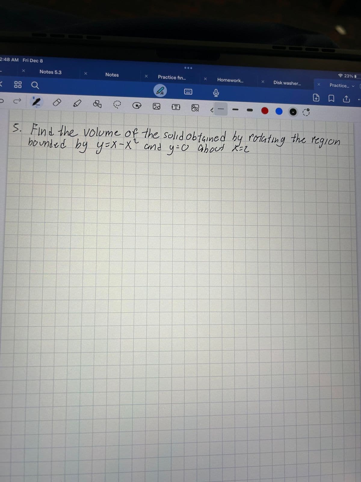 2:48 AM Fri Dec 8
K
X
88 Q
Û
Notes 5.3
Notes
Practice fin...
be
T
X
C
Homework...
-
O
X
Disk washer...
X
23% 0
Practice... ✓
□ Û
5. Find the volume of the solid obtained by rotating the region
bounded by y=x-X² and y=0 about X=2