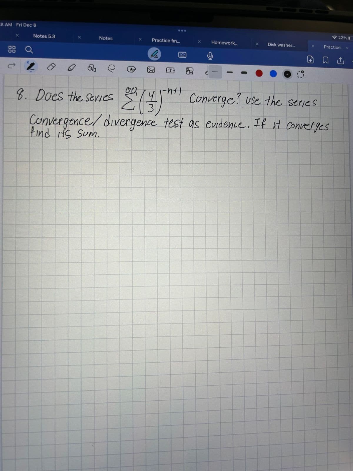 2:48 AM Fri Dec 8
ork...
<
5
Notes 5.3
88 Q
Notes
& O
9. Does the series
0 0
Σ
Practice fin...
be
2
3/2
n
T
****
X
A
Homework...
X
Disk washer...
22%
Practice... v
Converge or diverge? use a series
Convergence/ divergence test as evidence. If it converges,
find its Sum
□ Û
0