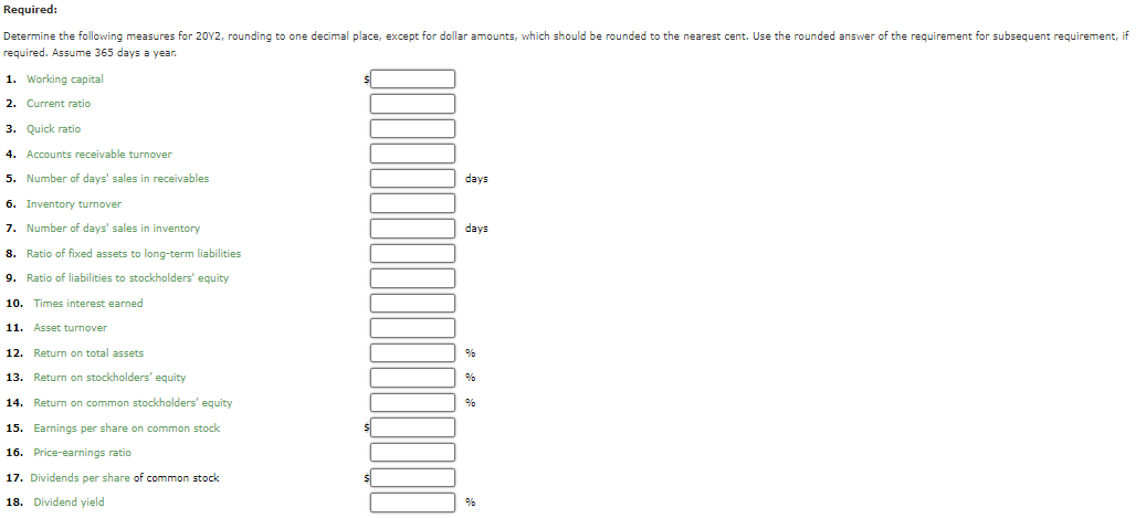 Required:
Determine the following measures for 20Y2, rounding to one decimal place, except for dollar amounts, which should be rounded to the nearest cent. Use the rounded answer of the requirement for subsequent requirement, if
required. Assume 365 days a year.
1. Working capital
2. Current ratio
3. Quick ratio
4. Accounts receivable turnover
5.
Number of days' sales in receivables
days
6. Inventory turnover
7. Number of days' sales in inventory
days
8. Ratio of fixed assets to long-term liabilities
9. Ratio of liabilities to stockholders' equity
10. Times interest earned
11.
Asset turnover
12. Return on total assets
13. Return on stockholders' equity
%
14. Return on common stockholders' equity
15. Earnings per share on common stock
16. Price-earnings ratio
17. Dividends per share of common stock
18. Dividend yield
