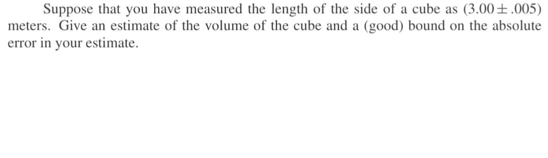 Suppose that you have measured the length of the side of a cube as (3.00±.005)
meters. Give an estimate of the volume of the cube and a (good) bound on the absolute
error in your estimate.