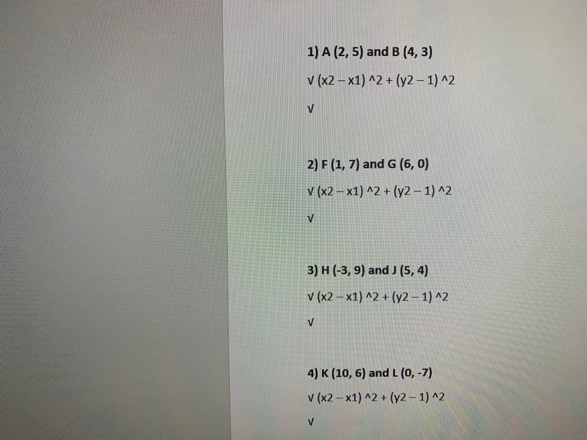 1) A (2, 5) and B (4, 3)
v (x2 – x1) ^2 + (y2 – 1) ^2
V
2) F (1, 7) and G (6, 0)
v (x2 – x1) ^2 + (y2 – 1) ^2
V
3) H (-3, 9) and J (5, 4)
V (x2 – x1) ^2 + (y2 – 1) ^2
V
4) K (10, 6) and L (0, -7)
v (x2 – x1) ^2 + (y2 – 1) ^2
