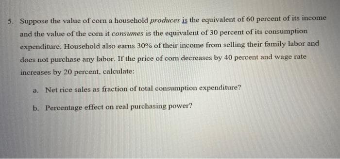 5. Suppose the value of corn a household produces is the equivalent of 60 percent of its income
and the value of the corn it consumes is the equivalent of 30 percent of its consumption
expenditure. Household also earns 30% of their income from selling their family labor and
does not purchase any labor. If the price of corn decreases by 40 percent and wage rate
increases by 20 percent, calculate:
a. Net rice sales as fraction of total consumption expenditure?
b. Percentage effect on real purchasing power?
