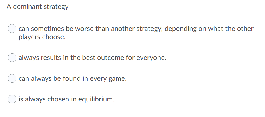 A dominant strategy
can sometimes be worse than another strategy, depending on what the other
players choose.
always results in the best outcome for everyone.
can always be found in every game.
is always chosen in equilibrium.
