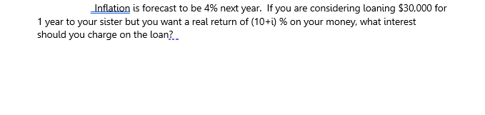 Inflation is forecast to be 4% next year. If you are considering loaning $30,000 for
1 year to your sister but you want a real return of (10+i) % on your money, what interest
should you charge on the loan?
