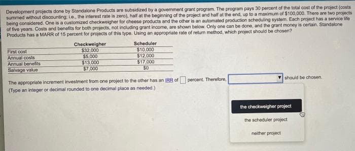 Development projects done by Standalone Products are subsidized by a government grant program. The program pays 30 percent of the total cost of the project (costs
summed without discounting; ie.., the interest rate is zero), half at the beginning of the project and half at the end, up to a maximum of $100,000. There are two projects
being considered. One is a customized checkweigher for cheese products and the other is an automated production scheduling system. Each project has a service life
of five years. Costs and benefits for both projects, not including grant income, are shown below. Only one can be done, and the grant money is certain. Standalone
Products has a MARR of 15 percent for projects of this type. Using an appropriate rate of return method, which project should be chosen?
Checkweigher
$32,000
$5,000
$13,000
$7,000
Scheduler
$10.000
$12,000
$17,000
$0
First cost
Annual costs
Annual benefits
Salvage value
should be chosen.
The appropriate increment investment from one project to the other has an IRR of percent. Therefore,
(Type an integer or decimal rounded to one decimal place as needed.)
the checkweigher project
the scheduler project
neither project
