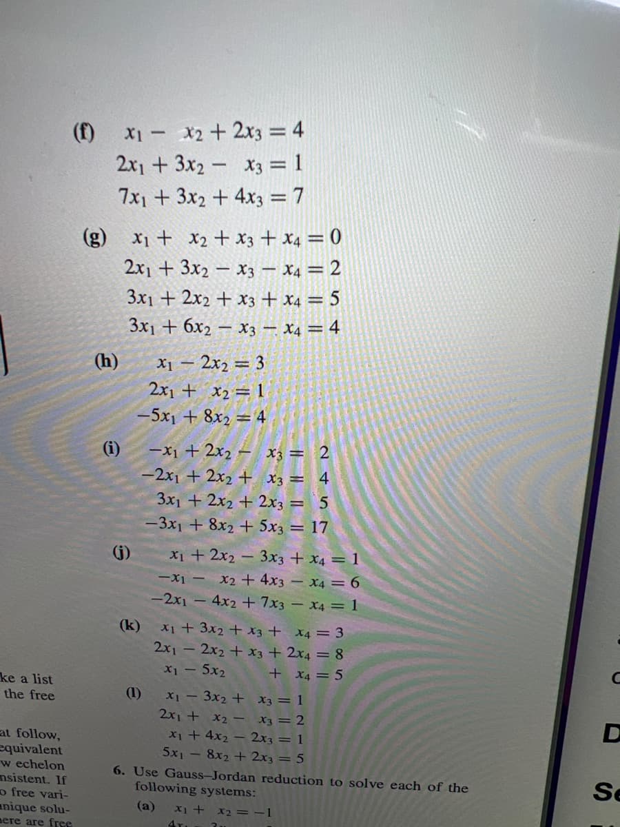 (f)
X1 - X2 + 2x3 = 4
2x1 + 3x2 - x3 = 1
7x1 + 3x2 + 4x3 = 7
(8)
X1 + x2 + x3 + x4 = 0
2x1 + 3x2 – x3 – x4 = 2
3x1 + 2x2 + x3 + x4 = 5
3x1 + 6x2 – x3 – X4 = 4
X1 – 2x2 = 3
2x1 + x2 = 1
(h)
-5x1 + 8x2 = 4
%3D
(i)
-x1 + 2x2 – x3 = 2
-2x1 + 2x2 + X3 = 4
3x1 + 2x2 + 2x3 = 5
-3x1 + 8x2 + 5x3 = 17
(j)
X1 + 2x2 - 3x3 + x4 = 1
-x1 - X2 + 4x3 – x4 = 6
-2x1 - 4x2 +7x3 – x4 = 1
(k)
X+3x2 + x3 + x4 = 3
2x1 - 2x2 + x3 + 2x4 = 8
X1 - 5x2
+ X4 = 5
ke a list
the free
(1)
X1-3x2 + X3 = 1
2x1 + x2 - X3 = 2
X1 + 4x2 – 2x3 = 1
5x1 - 8x2 + 2x3 = 5
at follow,
equivalent
w echelon
nsistent. If
o free vari-
anique solu-
еге агe free
6. Use Gauss-Jordan reduction to solve each of the
following systems:
Se
(a)
X1 + x2 = -1
