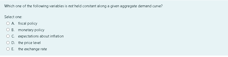 Which one of the following variables is not held constant along a given aggregate demand curve?
Select one:
A. fiscal policy
B. monetary policy
C. expectations about inflation
D. the price level
O E. the exchange rate