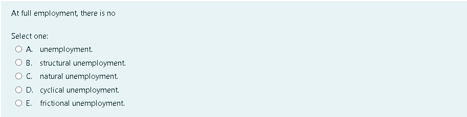 At full employment, there is no
Select one:
A. unemployment.
B. structural unemployment.
C. natural unemployment.
D. cyclical unemployment.
O E. frictional unemployment.