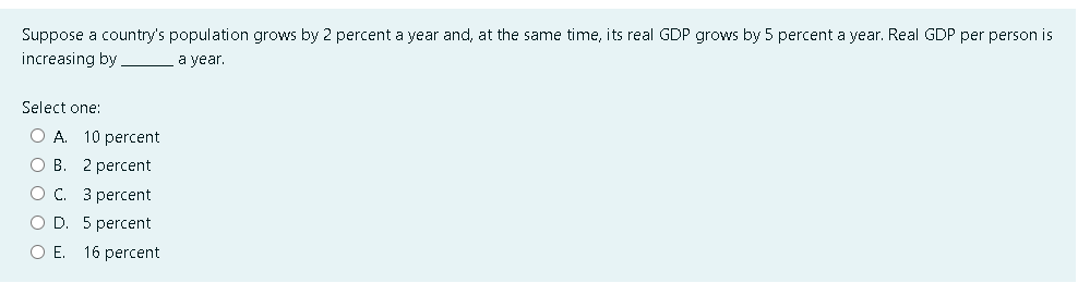 Suppose a country's population grows by 2 percent a year and, at the same time, its real GDP grows by 5 percent a year. Real GDP per person is
increasing by
a year.
Select one:
O A. 10 percent
O B. 2 percent
OC. 3 percent
O D. 5 percent
O E. 16 percent