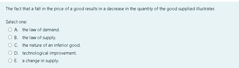 The fact that a fall in the price of a good results in a decrease in the quantity of the good supplied illustrates
Select one:
A. the law of demand.
B. the law of supply.
C. the nature of an inferior good.
D. technological improvement.
O E. a change in supply.