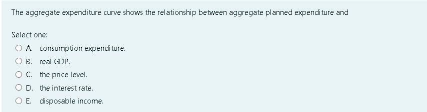 The aggregate expenditure curve shows the relationship between aggregate planned expenditure and
Select one:
A. consumption expenditure.
O B.
real GDP.
C. the price level.
D. the interest rate.
O E. disposable income.