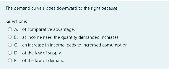 The demand curve slopes downward to the right because
Select one:
A. of comparative advantage.
B. as income rises, the quantity demanded increases.
C.
an increase in income leads to increased consumption.
D.
of the law of supply.
of the law of demand.
O E.