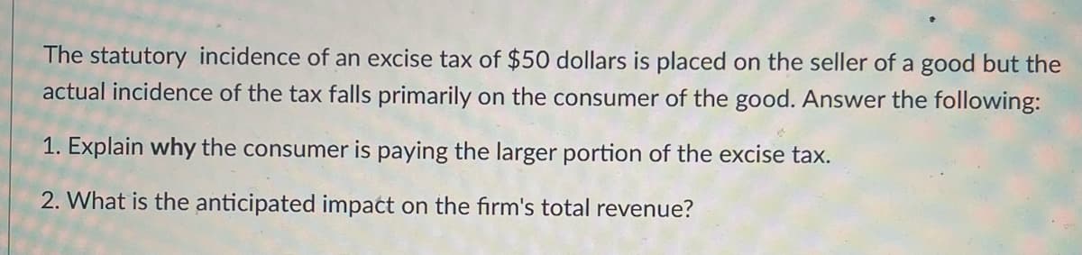 The statutory incidence of an excise tax of $50 dollars is placed on the seller of a good but the
actual incidence of the tax falls primarily on the consumer of the good. Answer the following:
1. Explain why the consumer is paying the larger portion of the excise tax.
2. What is the anticipated impact on the firm's total revenue?