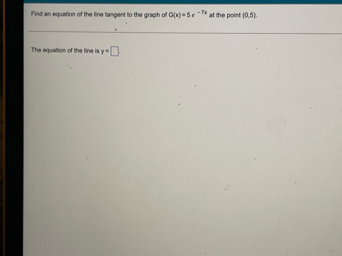 Find an equation of the line tangent to the graph of G(x) = 5 e
- 7x
at the point (0,5).
The equation of the line is y =
