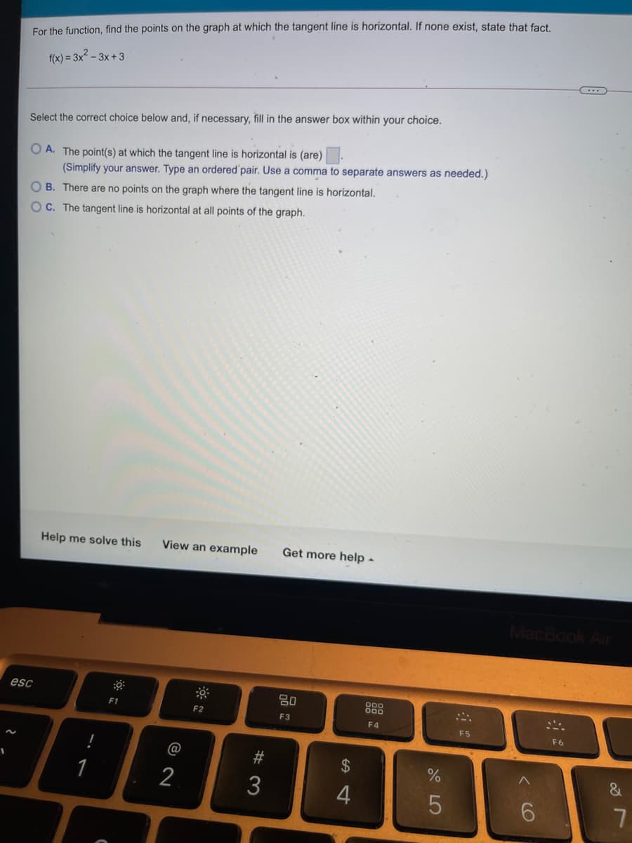 For the function, find the points on the graph at which the tangent line is horizontal. If none exist, state that fact
f(x) = 3x² – 3x + 3
Select the correct choice below and, if necessary, fill in the answer box within your choice.
O A. The point(s) at which the tangent line is horizontal is (are).
(Simplify your answer. Type an ordered pair. Use a comma to separate answers as needed.)
O B. There are no points on the graph where the tangent line is horizontal.
OC. The tangent line is horizontal at all points of the graph.
Help me solve this
View an example
Get more help -
MacBook Air
esc
80
888
F1
F2
F3
F4
F5
F6
#
24
1
3
5
6.
CO
