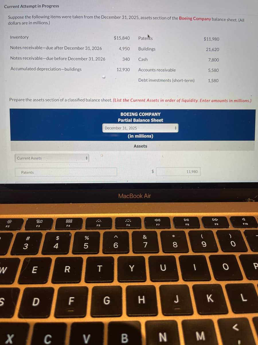 Current Attempt in Progress
Suppose the following items were taken from the December 31, 2025, assets section of the Boeing Company balance sheet. (All
dollars are in millions.)
F2
w
S
Inventory
Notes receivable-due after December 31, 2026
Notes receivable-due before December 31, 2026
Accumulated depreciation-buildings
Current Assets
Patents
#3
80
F3
E
D
$
4
Prepare the assets section of a classified balance sheet. (List the Current Assets in order of liquidity. Enter amounts in millions.)
F4
R
F
%
5
F5
T
$15,840
4,950
G
340
12,930
December 31, 2025
6
Patents
Buildings
BOEING COMPANY
Partial Balance Sheet
Cash
F6
Accounts receivable
Debt investments (short-term)
(in millions)
Y
MacBook Air
Assets
&
7
H
8
Ad
F7
U
CV B N
#
* 00
8
J
11,980
DII
F8
$11,980
1
21,620
(
9
M
7,800
5,580
1.580
DD
K
)
0
4
F10
L
<
P