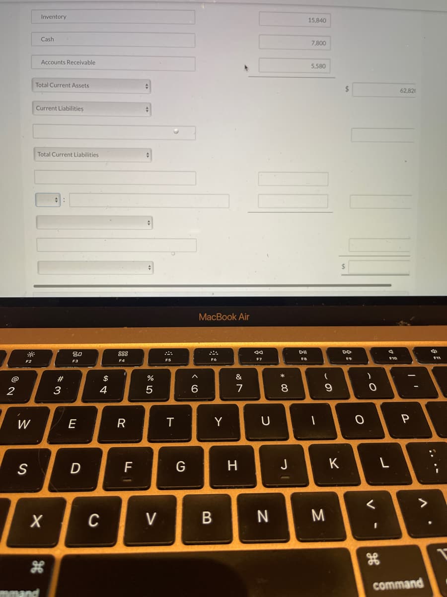 2
F2
W
S
Inventory
Cash
Accounts Receivable
Total Current Assets
Current Liabilities
mmand
Total Current Liabilities
X
#
3
80
F3
E
D
$
4
C
F4
R
F
er dº
%
5
V
A
F5
T
G
< 6
MacBook Air
F6
Y
B
&
7
H
F7
U
N
* 00
8
J
DII
FB
15,840
7,800
5.580
I
-
9
M
K
$
$
DD
0
)
0
<
-
F10
L
62.820
I'
P
>
command
(1
F11
1